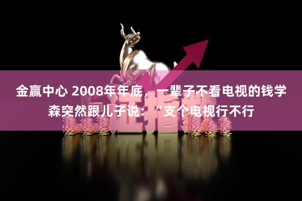 金赢中心 2008年年底，一辈子不看电视的钱学森突然跟儿子说：“支个电视行不行