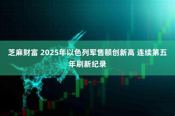 芝麻财富 2025年以色列军售额创新高 连续第五年刷新纪录
