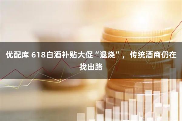 优配库 618白酒补贴大促“退烧”，传统酒商仍在找出路