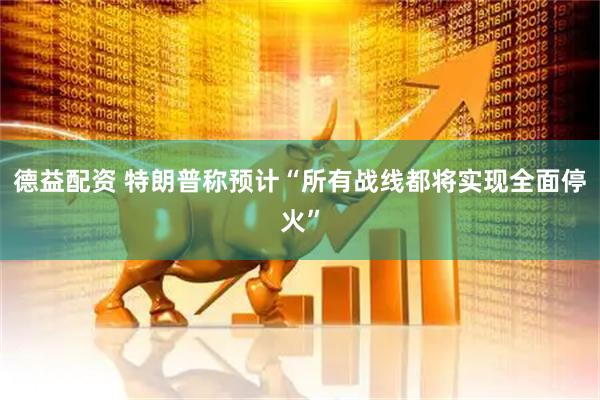 德益配资 特朗普称预计“所有战线都将实现全面停火”
