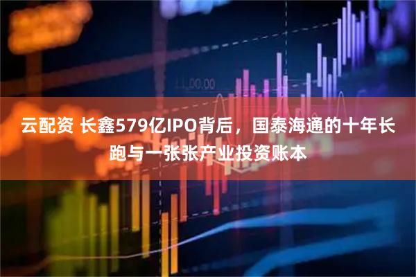 云配资 长鑫579亿IPO背后，国泰海通的十年长跑与一张张产业投资账本
